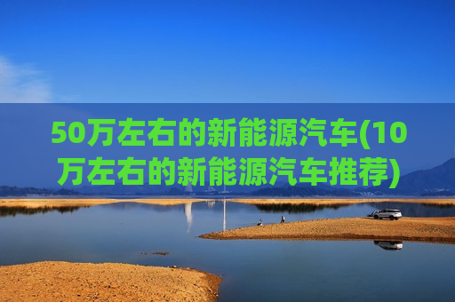50万左右的新能源汽车(10万左右的新能源汽车推荐)