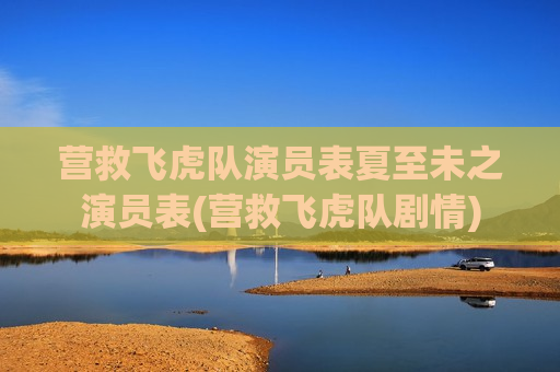 营救飞虎队演员表夏至未之演员表(营救飞虎队剧情)