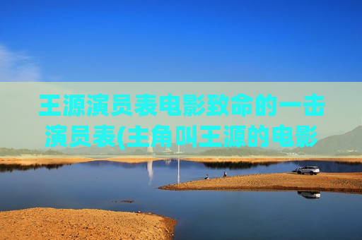 王源演员表电影致命的一击演员表(主角叫王源的电影)