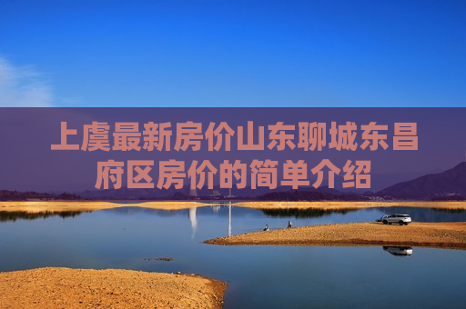 上虞最新房价山东聊城东昌府区房价的简单介绍