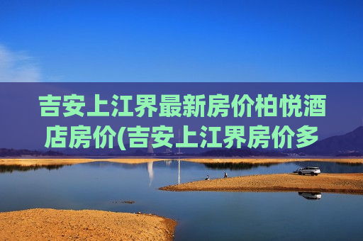 吉安上江界最新房价柏悦酒店房价(吉安上江界房价多少钱一平方)