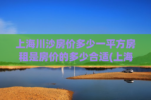 上海川沙房价多少一平方房租是房价的多少合适(上海川沙新楼盘房价)
