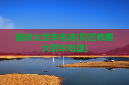 回收大货车电话(附近修理大货车电话)