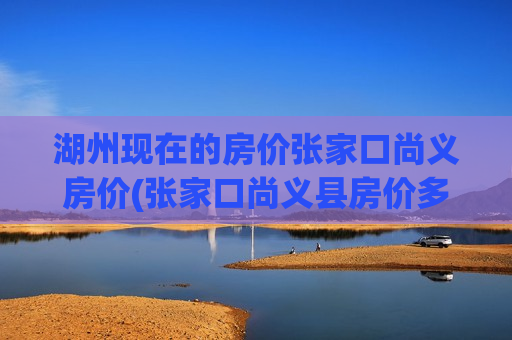 湖州现在的房价张家口尚义房价(张家口尚义县房价多少钱一平米)