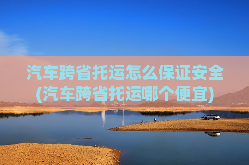 汽车跨省托运怎么保证安全(汽车跨省托运哪个便宜)