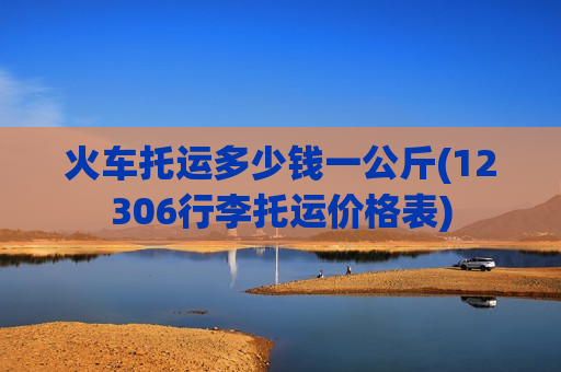 火车托运多少钱一公斤(12306行李托运价格表)