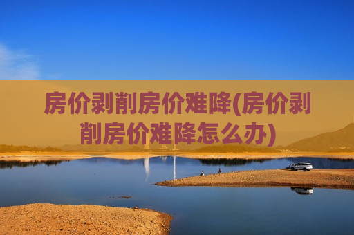 房价剥削房价难降(房价剥削房价难降怎么办)
