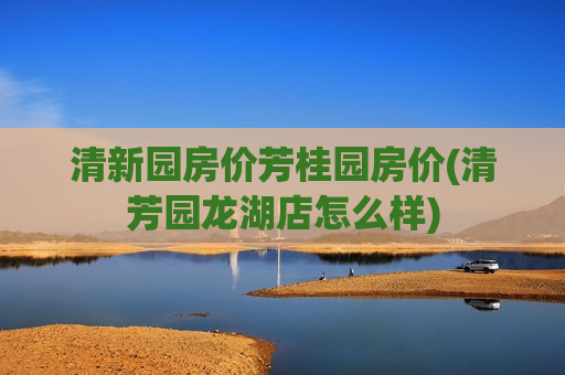清新园房价芳桂园房价(清芳园龙湖店怎么样)