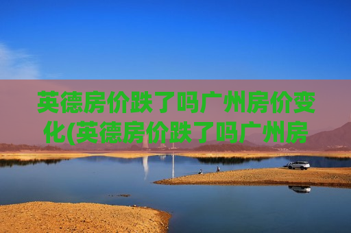 英德房价跌了吗广州房价变化(英德房价跌了吗广州房价变化大吗)
