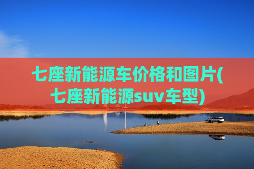 七座新能源车价格和图片(七座新能源suv车型)