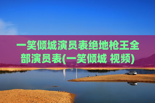 一笑倾城演员表绝地枪王全部演员表(一笑倾城 视频)