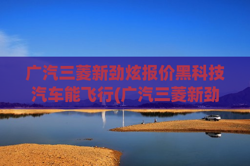 广汽三菱新劲炫报价黑科技汽车能飞行(广汽三菱新劲炫价格)