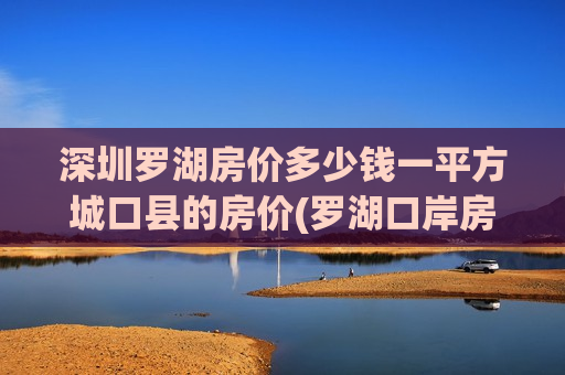 深圳罗湖房价多少钱一平方城口县的房价(罗湖口岸房价网)