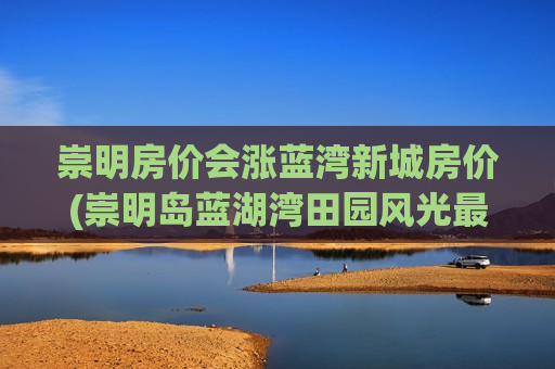 崇明房价会涨蓝湾新城房价(崇明岛蓝湖湾田园风光最新房价)