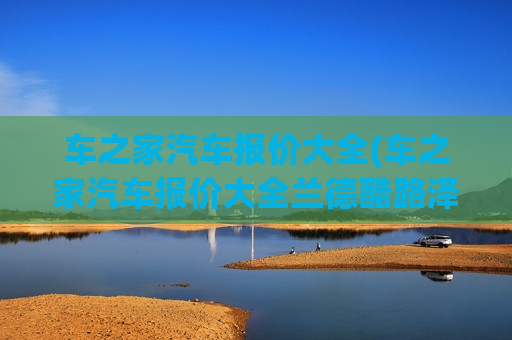 车之家汽车报价大全(车之家汽车报价大全兰德酷路泽)