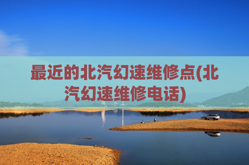 最近的北汽幻速维修点(北汽幻速维修电话)