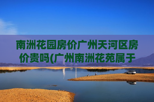 南洲花园房价广州天河区房价贵吗(广州南洲花苑属于什么街道)