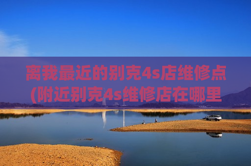 离我最近的别克4s店维修点(附近别克4s维修店在哪里)