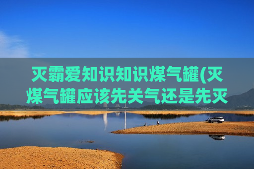 灭霸爱知识知识煤气罐(灭煤气罐应该先关气还是先灭火)