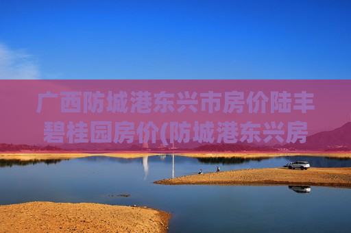 广西防城港东兴市房价陆丰碧桂园房价(防城港东兴房价多少)