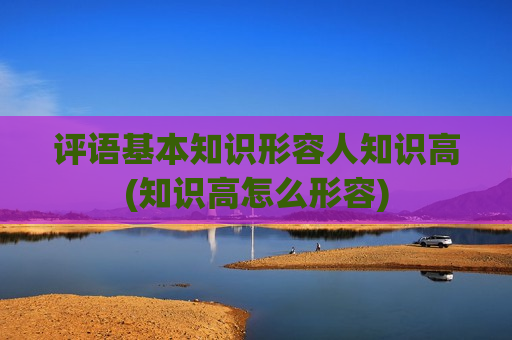 评语基本知识形容人知识高(知识高怎么形容)