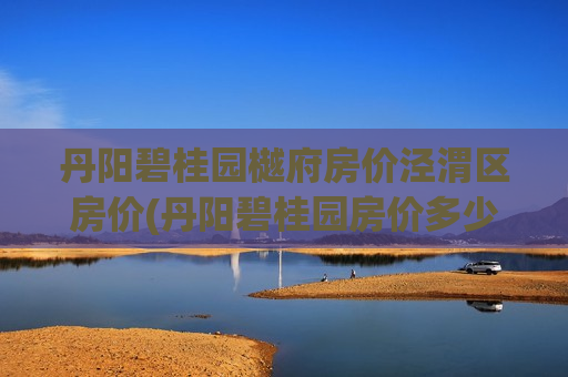丹阳碧桂园樾府房价泾渭区房价(丹阳碧桂园房价多少一平方)