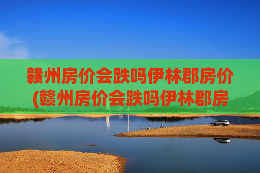 赣州房价会跌吗伊林郡房价(赣州房价会跌吗伊林郡房价会跌吗)