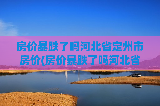 房价暴跌了吗河北省定州市房价(房价暴跌了吗河北省定州市房价会涨吗)