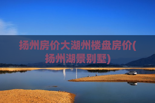扬州房价大湖州楼盘房价(扬州湖景别墅)