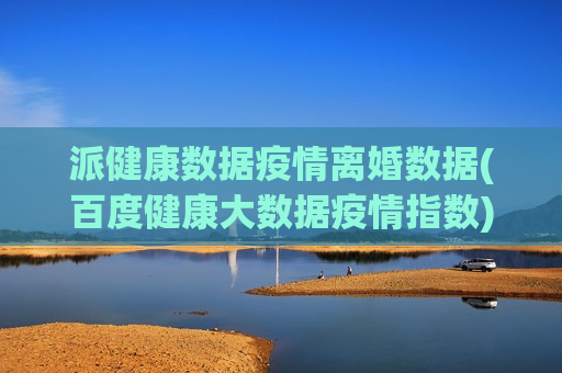 派健康数据疫情离婚数据(百度健康大数据疫情指数)