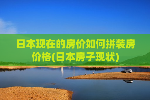 日本现在的房价如何拼装房价格(日本房子现状)