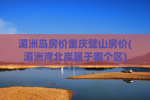 湄洲岛房价重庆壁山房价(湄洲湾北岸属于哪个区)