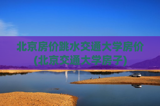 北京房价跳水交通大学房价(北京交通大学房子)