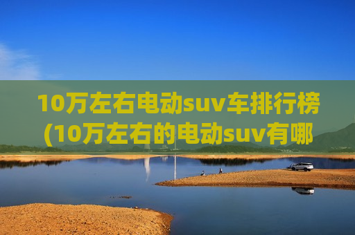 10万左右电动suv车排行榜(10万左右的电动suv有哪些)
