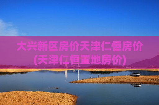 大兴新区房价天津仁恒房价(天津仁恒置地房价)