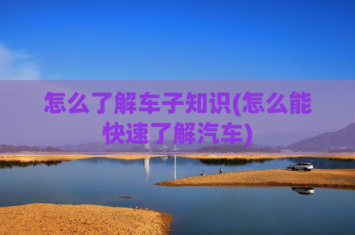 怎么了解车子知识(怎么能快速了解汽车)