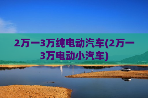 2万一3万纯电动汽车(2万一3万电动小汽车)