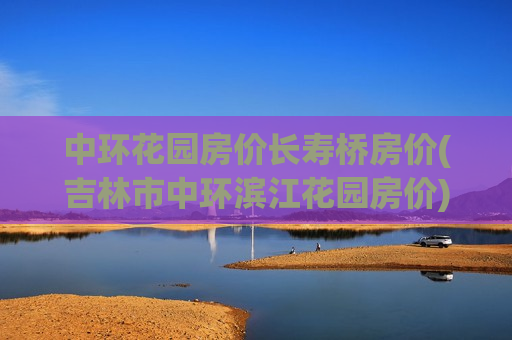 中环花园房价长寿桥房价(吉林市中环滨江花园房价)