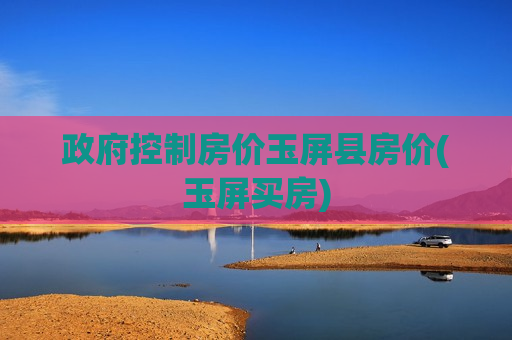 政府控制房价玉屏县房价(玉屏买房)