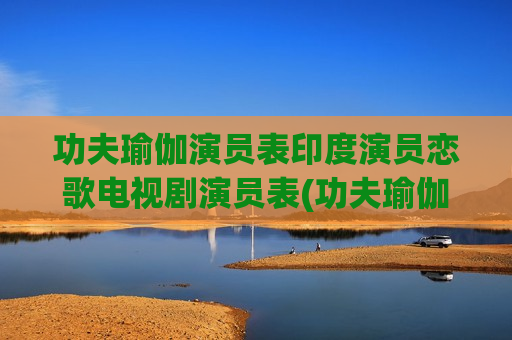 功夫瑜伽演员表印度演员恋歌电视剧演员表(功夫瑜伽里面印度场景是真的吗)