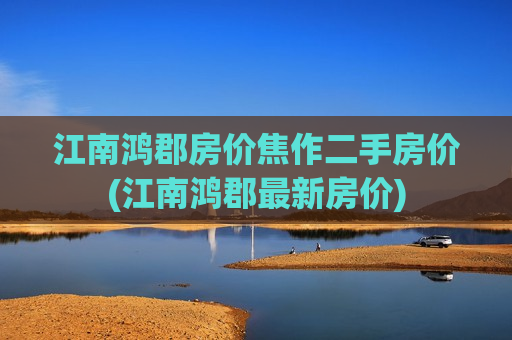 江南鸿郡房价焦作二手房价(江南鸿郡最新房价)