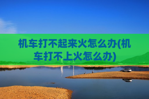 机车打不起来火怎么办(机车打不上火怎么办)