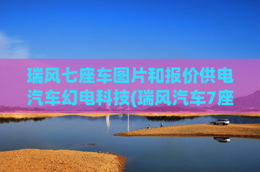 瑞风七座车图片和报价供电汽车幻电科技(瑞风汽车7座商务报价及图片)