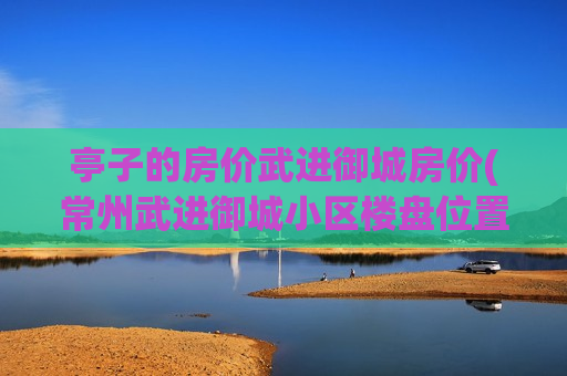 亭子的房价武进御城房价(常州武进御城小区楼盘位置平面图)