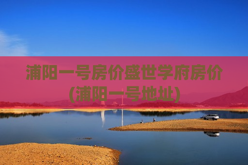 浦阳一号房价盛世学府房价(浦阳一号地址)