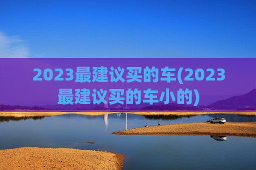 2023最建议买的车(2023最建议买的车小的)