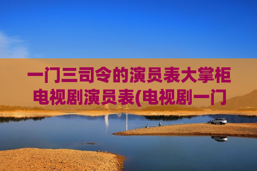 一门三司令的演员表大掌柜电视剧演员表(电视剧一门三司令)