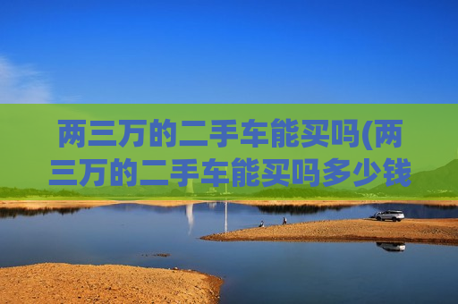 两三万的二手车能买吗(两三万的二手车能买吗多少钱)