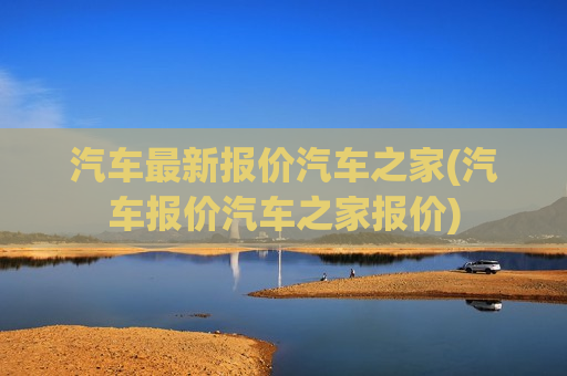 汽车最新报价汽车之家(汽车报价汽车之家报价)