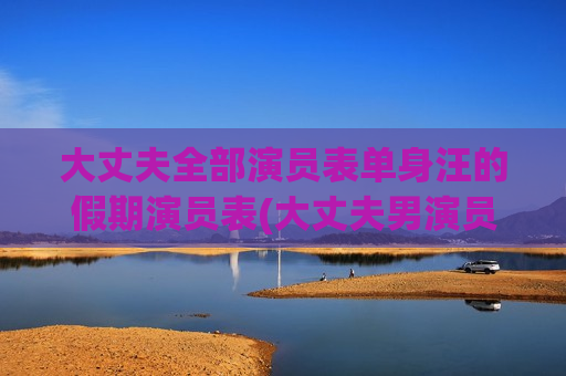 大丈夫全部演员表单身汪的假期演员表(大丈夫男演员)